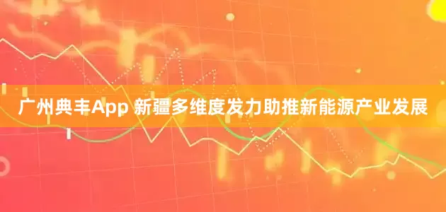广州典丰App 新疆多维度发力助推新能源产业发展
