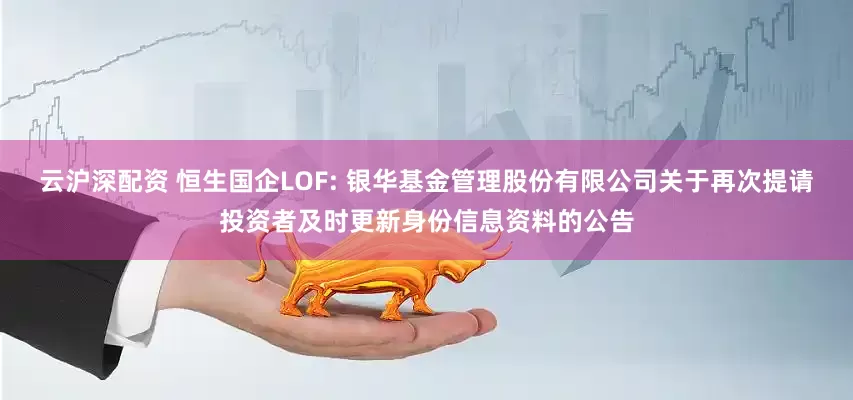云沪深配资 恒生国企LOF: 银华基金管理股份有限公司关于再次提请投资者及时更新身份信息资料的公告
