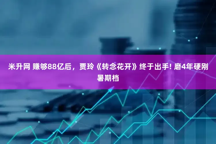 米升网 赚够88亿后，贾玲《转念花开》终于出手! 磨4年硬刚暑期档